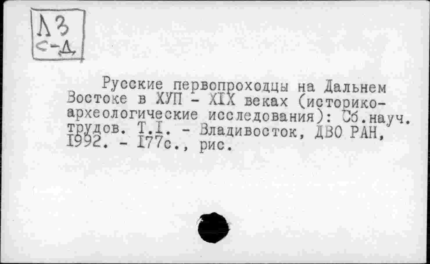 ﻿Русские первопроходцы на Дальнем Востоке в ХУП - XIX веках (истооико-археологические исследования): Об.науч. ?Ш0В- їді- “ Владивосток, ДВО РАН,' -‘■Ь’уг. - 1/ /с ., рис.